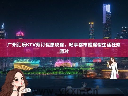 广州汇乐KTV预订优惠攻略，畅享都市璀璨夜生活狂欢派对