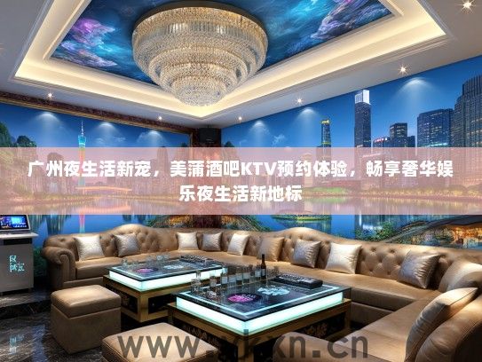 广州夜生活新宠，美蒲酒吧KTV预约体验，畅享奢华娱乐夜生活新地标