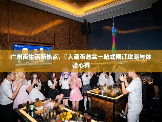 广州夜生活新热点，漧人潮夜总会一站式预订攻略与体验心得