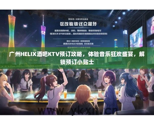 广州HELIX酒吧KTV预订攻略，体验音乐狂欢盛宴，解锁预订小贴士