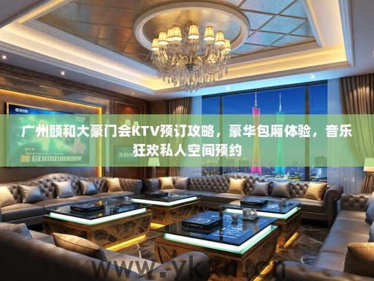 广州颐和大豪门会KTV预订攻略，豪华包厢体验，音乐狂欢私人空间预约