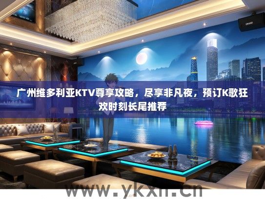 广州维多利亚KTV尊享攻略，尽享非凡夜，预订K歌狂欢时刻长尾推荐