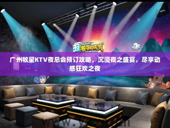 广州牧星KTV夜总会预订攻略，沉浸夜之盛宴，尽享动感狂欢之夜