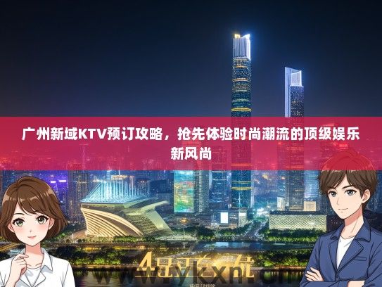 广州新域KTV预订攻略，抢先体验时尚潮流的顶级娱乐新风尚
