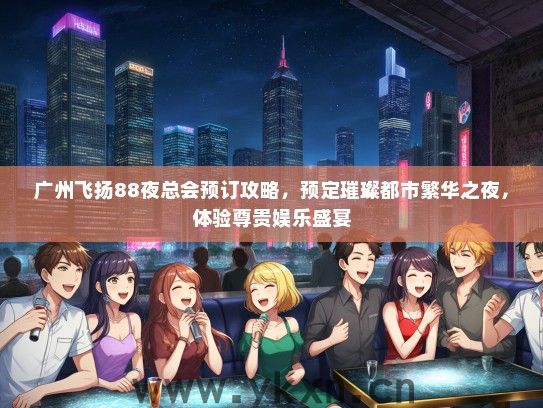 广州飞扬88夜总会预订攻略，预定璀璨都市繁华之夜，体验尊贵娱乐盛宴
