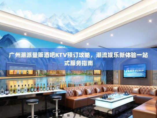 广州潮派量贩酒吧KTV预订攻略，潮流娱乐新体验一站式服务指南