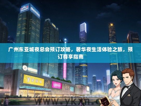 广州东亚城夜总会预订攻略，奢华夜生活体验之旅，预订尊享指南