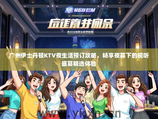 广州伊士丹顿KTV夜生活预订攻略，畅享夜幕下的视听盛宴精选体验