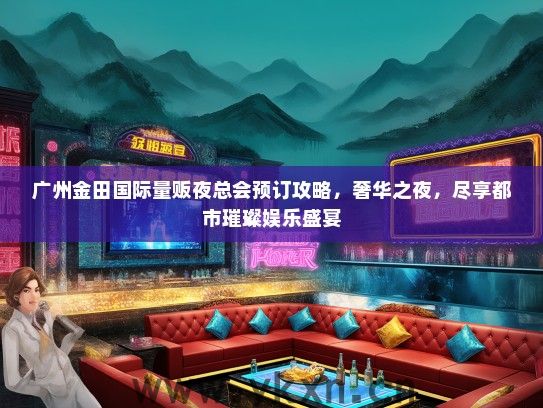 广州金田国际量贩夜总会预订攻略，奢华之夜，尽享都市璀璨娱乐盛宴