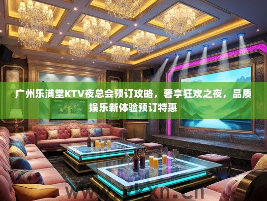 广州乐满堂KTV夜总会预订攻略，奢享狂欢之夜，品质娱乐新体验预订特惠