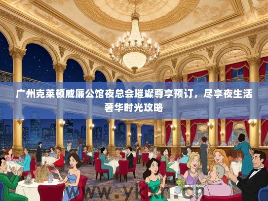 广州克莱顿威廉公馆夜总会璀璨尊享预订，尽享夜生活奢华时光攻略
