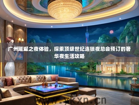 广州璀璨之夜体验，探索顶级世纪连锁夜总会预订的奢华夜生活攻略