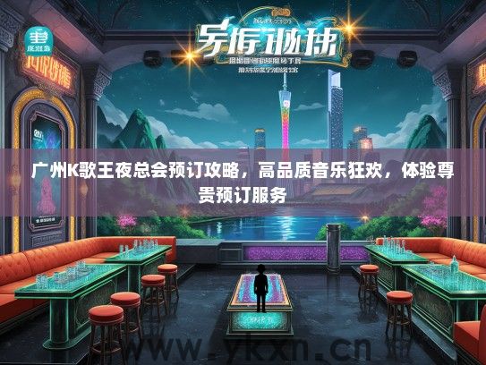 广州K歌王夜总会预订攻略，高品质音乐狂欢，体验尊贵预订服务