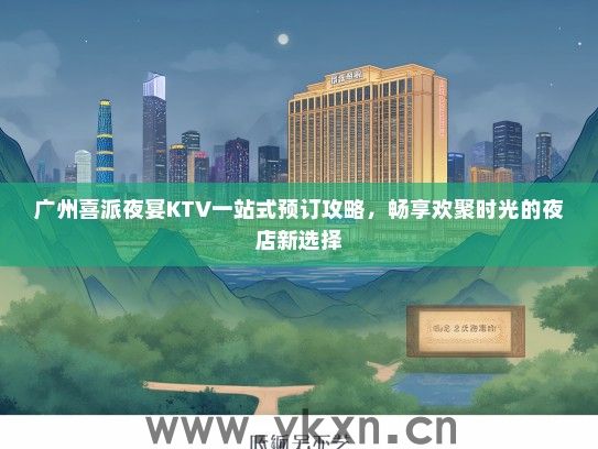 广州喜派夜宴KTV一站式预订攻略，畅享欢聚时光的夜店新选择