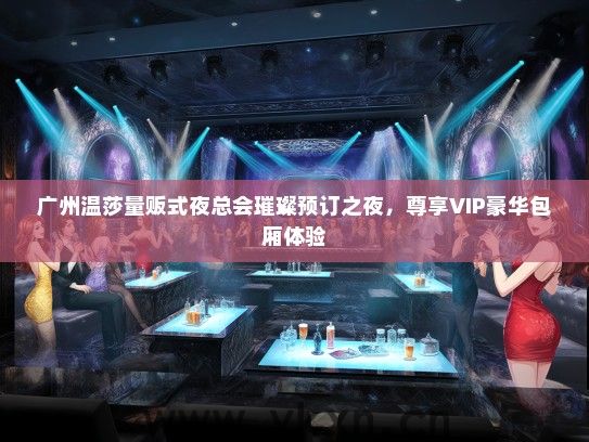 广州温莎量贩式夜总会璀璨预订之夜，尊享VIP豪华包厢体验