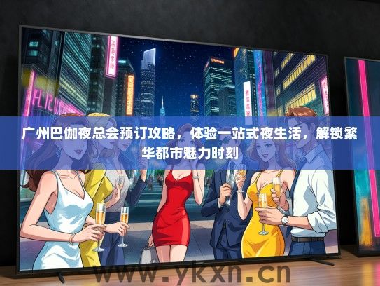 广州巴伽夜总会预订攻略，体验一站式夜生活，解锁繁华都市魅力时刻