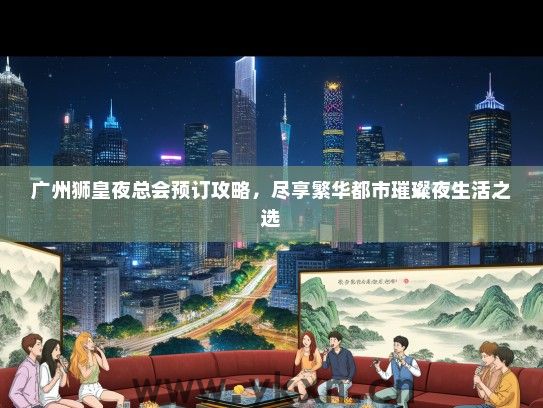 广州狮皇夜总会预订攻略，尽享繁华都市璀璨夜生活之选