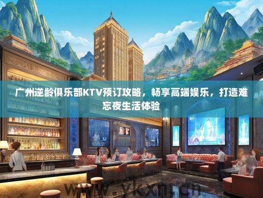 广州逆龄俱乐部KTV预订攻略，畅享高端娱乐，打造难忘夜生活体验