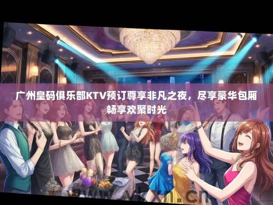 广州皇码俱乐部KTV预订尊享非凡之夜，尽享豪华包厢畅享欢聚时光