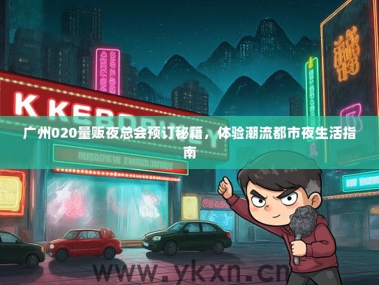广州020量贩夜总会预订秘籍，体验潮流都市夜生活指南