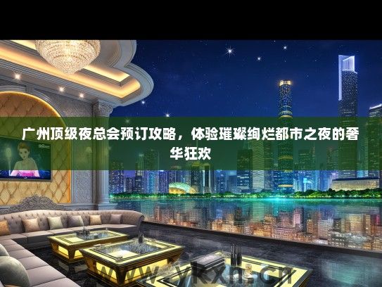 广州顶级夜总会预订攻略，体验璀璨绚烂都市之夜的奢华狂欢