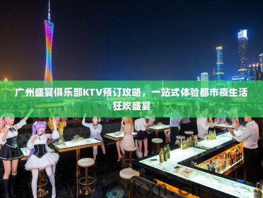广州盛宴俱乐部KTV预订攻略，一站式体验都市夜生活狂欢盛宴